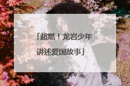 超燃！龙岩少年讲述爱国故事
