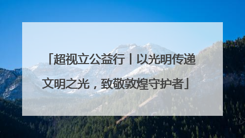 超视立公益行丨以光明传递文明之光，致敬敦煌守护者