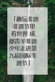 趣玩非遗·非遗节里看世界 成都青羊非遗少年走进第九届国际非遗节