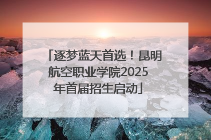 逐梦蓝天首选！昆明航空职业学院2025年首届招生启动