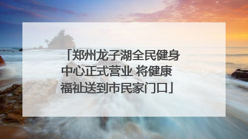 郑州龙子湖全民健身中心正式营业 将健康福祉送到市民家门口