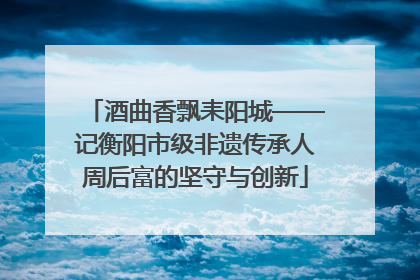 酒曲香飘耒阳城——记衡阳市级非遗传承人周后富的坚守与创新