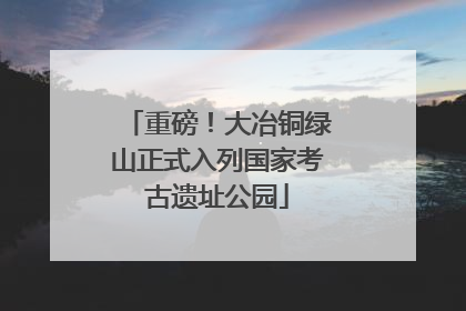 重磅！大冶铜绿山正式入列国家考古遗址公园