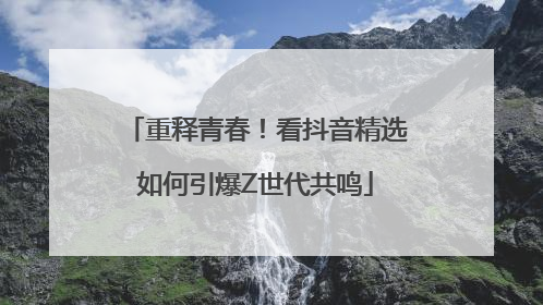 重释青春！看抖音精选如何引爆Z世代共鸣