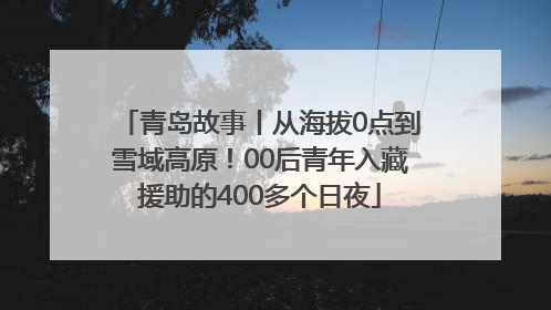 青岛故事丨从海拔0点到雪域高原！00后青年入藏援助的400多个日夜