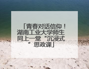 青春对话信仰！湖南工业大学师生同上一堂“沉浸式”思政课