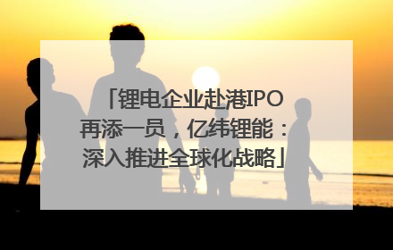 锂电企业赴港IPO再添一员，亿纬锂能：深入推进全球化战略