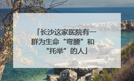 长沙这家医院有一群为生命“弯腰”和“托举”的人