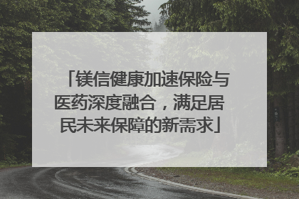 镁信健康加速保险与医药深度融合，满足居民未来保障的新需求