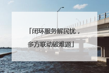闭环服务解民忧，多方联动破难题