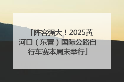 阵容强大！2025黄河口（东营）国际公路自行车赛本周末举行