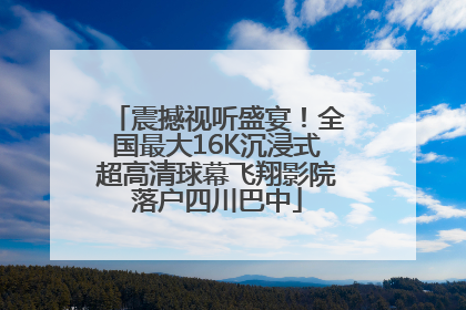 震撼视听盛宴！全国最大16K沉浸式超高清球幕飞翔影院落户四川巴中