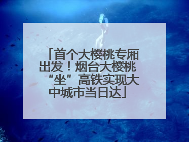 首个大樱桃专厢出发！烟台大樱桃“坐”高铁实现大中城市当日达