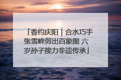 香约庆阳｜合水巧手张雪峰剪出百象图 六岁孙子接力非遗传承