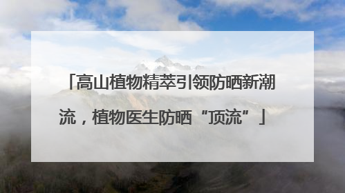 高山植物精萃引领防晒新潮流，植物医生防晒“顶流”