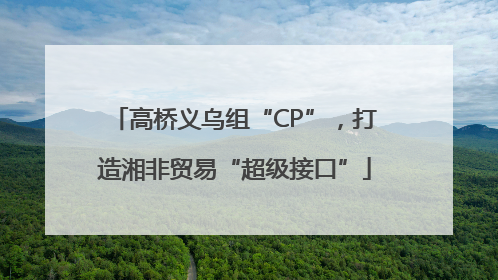 高桥义乌组“CP”，打造湘非贸易“超级接口”