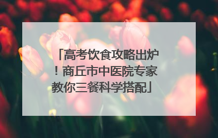 高考饮食攻略出炉！商丘市中医院专家教你三餐科学搭配