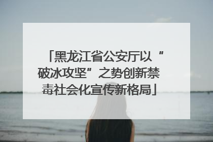 黑龙江省公安厅以“破冰攻坚”之势创新禁毒社会化宣传新格局