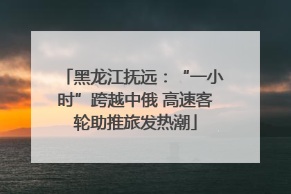 黑龙江抚远：“一小时”跨越中俄 高速客轮助推旅发热潮