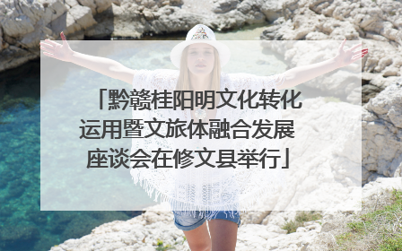 黔赣桂阳明文化转化运用暨文旅体融合发展座谈会在修文县举行