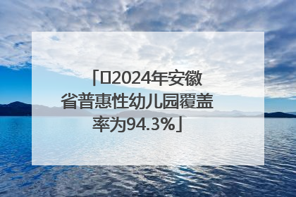 ﻿2024年安徽省普惠性幼儿园覆盖率为94.3%