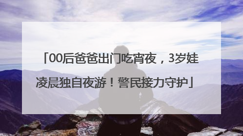 00后爸爸出门吃宵夜，3岁娃凌晨独自夜游！警民接力守护