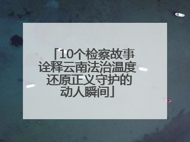 10个检察故事诠释云南法治温度 还原正义守护的动人瞬间