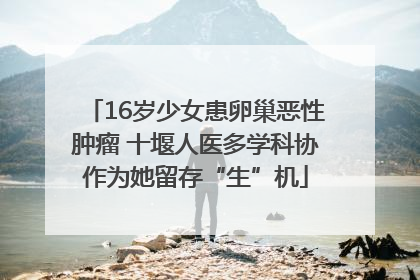 16岁少女患卵巢恶性肿瘤 十堰人医多学科协作为她留存“生”机