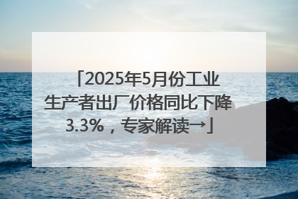 2025年5月份工业生产者出厂价格同比下降3.3%，专家解读→