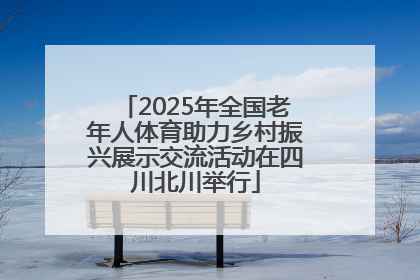2025年全国老年人体育助力乡村振兴展示交流活动在四川北川举行