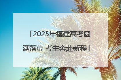 2025年福建高考圆满落幕 考生奔赴新程
