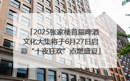 2025张家楼首届啤酒文化大集将于6月27日启幕“十夜狂欢”点燃盛夏
