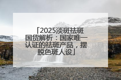 2025淡斑祛斑国货解析：国家唯一认证的祛斑产品，摆脱色斑人设