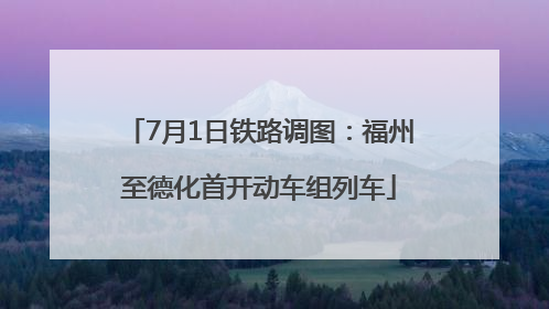 7月1日铁路调图：福州至德化首开动车组列车