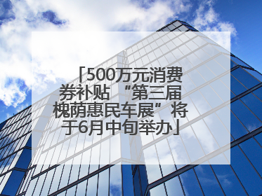 500万元消费券补贴 “第三届槐荫惠民车展”将于6月中旬举办